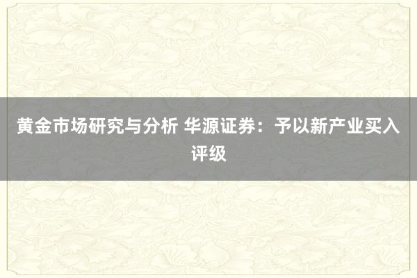 黄金市场研究与分析 华源证券：予以新产业买入评级