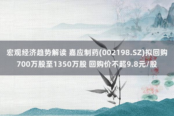 宏观经济趋势解读 嘉应制药(002198.SZ)拟回购700万股至1350万股 回购价不超9.8元/股