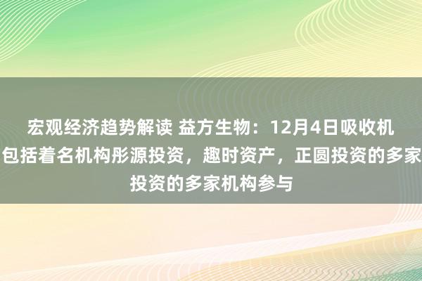 宏观经济趋势解读 益方生物：12月4日吸收机构调研，包括着名机构彤源投资，趣时资产，正圆投资的多家机构参与