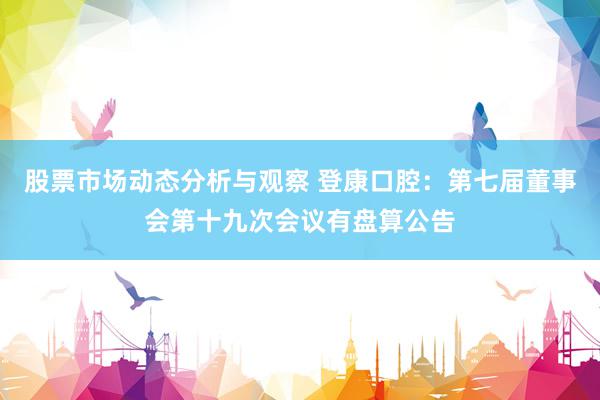 股票市场动态分析与观察 登康口腔：第七届董事会第十九次会议有盘算公告