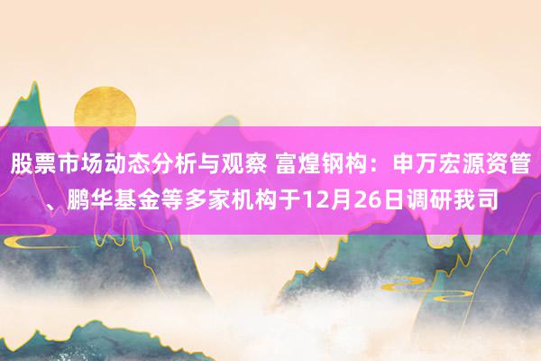 股票市场动态分析与观察 富煌钢构：申万宏源资管、鹏华基金等多家机构于12月26日调研我司