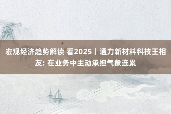 宏观经济趋势解读 看2025丨通力新材料科技王相友: 在业务中主动承担气象连累