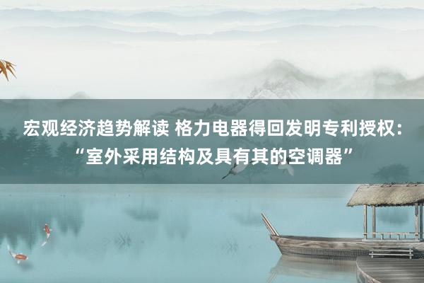 宏观经济趋势解读 格力电器得回发明专利授权：“室外采用结构及具有其的空调器”