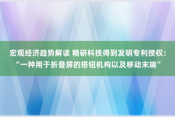 宏观经济趋势解读 精研科技得到发明专利授权：“一种用于折叠屏的搭钮机构以及移动末端”