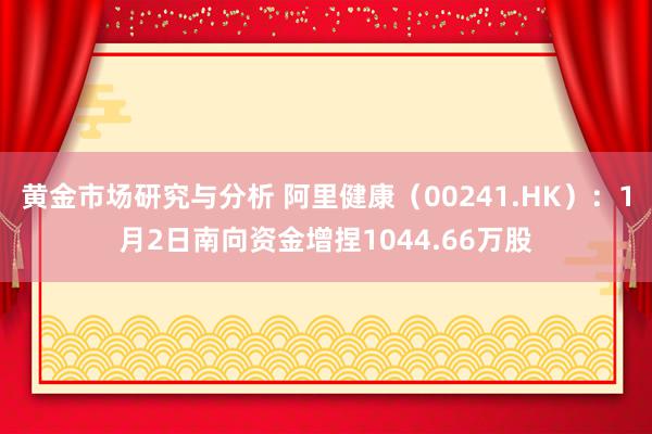 黄金市场研究与分析 阿里健康（00241.HK）：1月2日南向资金增捏1044.66万股