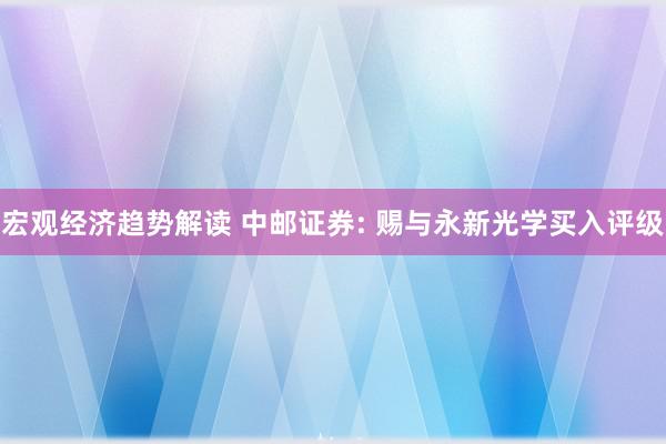 宏观经济趋势解读 中邮证券: 赐与永新光学买入评级