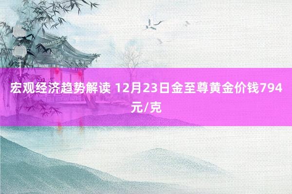 宏观经济趋势解读 12月23日金至尊黄金价钱794元/克