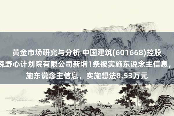 黄金市场研究与分析 中国建筑(601668)控股的中国建筑西南勘探野心计划院有限公司新增1条被实施东说念主信息，实施想法8.53万元