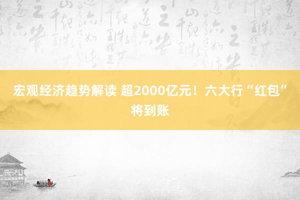 宏观经济趋势解读 超2000亿元！六大行“红包”将到账