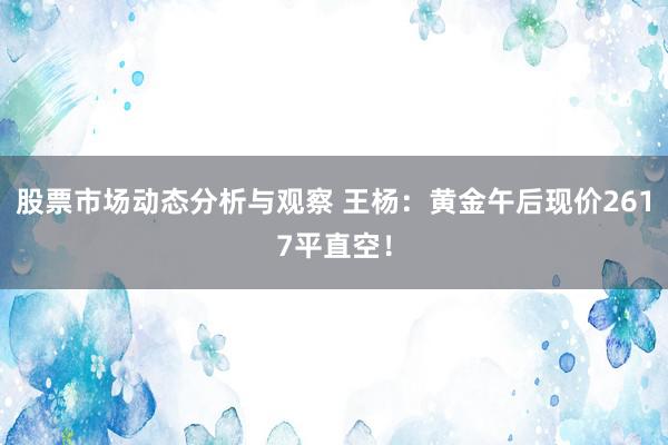 股票市场动态分析与观察 王杨：黄金午后现价2617平直空！