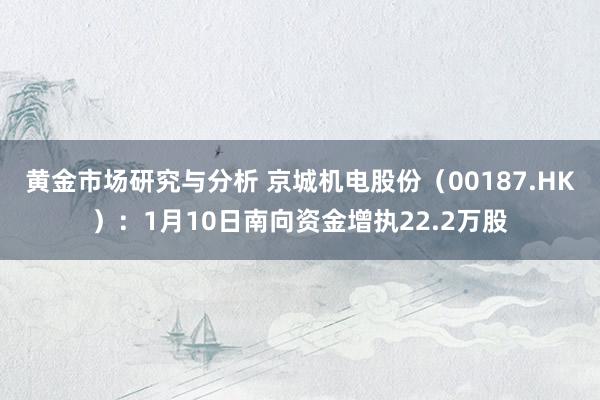 黄金市场研究与分析 京城机电股份（00187.HK）：1月10日南向资金增执22.2万股