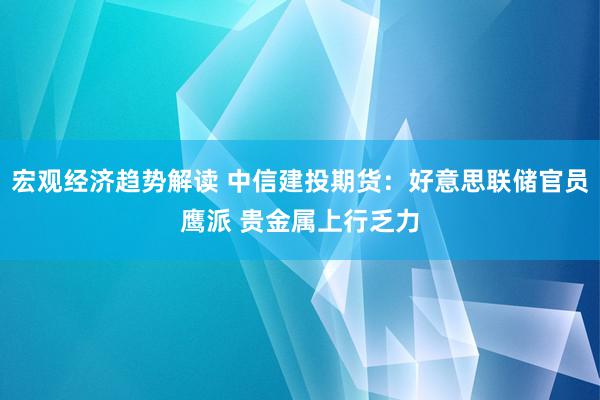 宏观经济趋势解读 中信建投期货：好意思联储官员鹰派 贵金属上行乏力