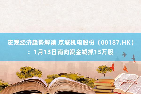 宏观经济趋势解读 京城机电股份（00187.HK）：1月13日南向资金减抓13万股