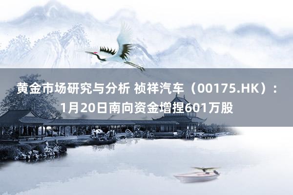 黄金市场研究与分析 祯祥汽车（00175.HK）：1月20日南向资金增捏601万股