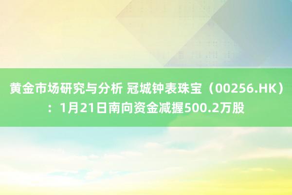 黄金市场研究与分析 冠城钟表珠宝（00256.HK）：1月21日南向资金减握500.2万股