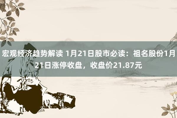 宏观经济趋势解读 1月21日股市必读：祖名股份1月21日涨停收盘，收盘价21.87元