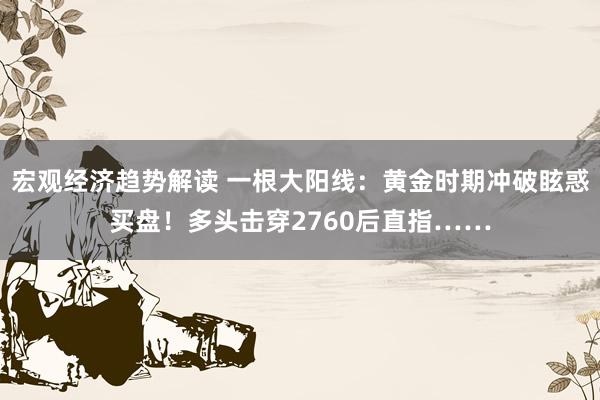 宏观经济趋势解读 一根大阳线：黄金时期冲破眩惑买盘！多头击穿2760后直指……