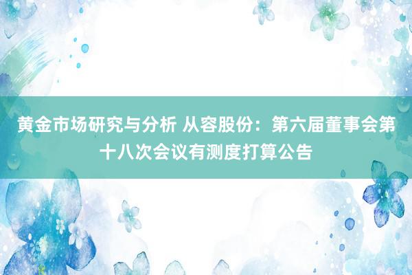 黄金市场研究与分析 从容股份：第六届董事会第十八次会议有测度打算公告