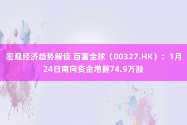 宏观经济趋势解读 百富全球（00327.HK）：1月24日南向资金增握74.9万股