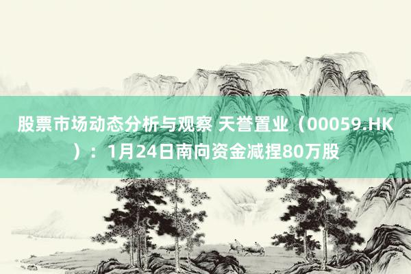 股票市场动态分析与观察 天誉置业（00059.HK）：1月24日南向资金减捏80万股