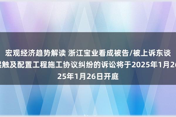 宏观经济趋势解读 浙江宝业看成被告/被上诉东谈主的1起触及配置工程施工协议纠纷的诉讼将于2025年1月26日开庭