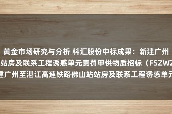 黄金市场研究与分析 科汇股份中标成果：新建广州至湛江高速铁路佛山站站房及联系工程诱惑单元责罚甲供物质招标（FSZWZ05）-新建广州至湛江高速铁路佛山站站房及联系工程诱惑单元责罚甲供物质招标（FSZWZ05）