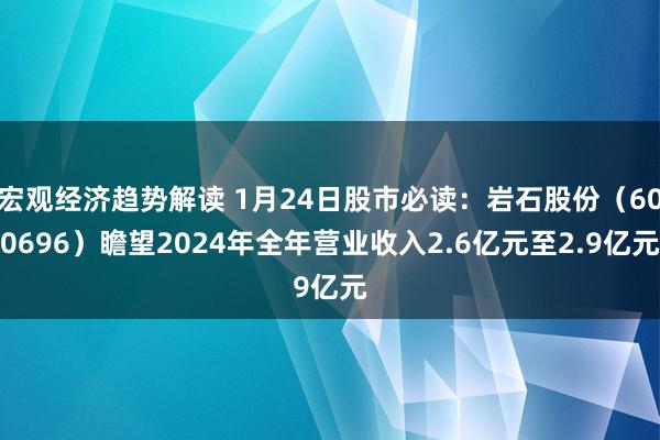 宏观经济趋势解读 1月24日股市必读：岩石股份（600696）瞻望2024年全年营业收入2.6亿元至2.9亿元