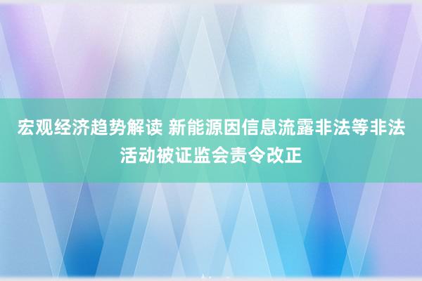 宏观经济趋势解读 新能源因信息流露非法等非法活动被证监会责令改正