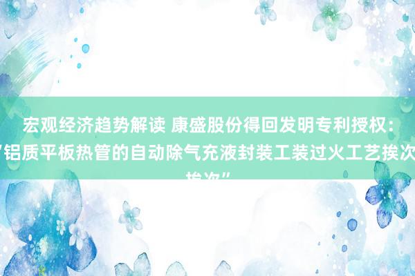 宏观经济趋势解读 康盛股份得回发明专利授权：“铝质平板热管的自动除气充液封装工装过火工艺挨次”