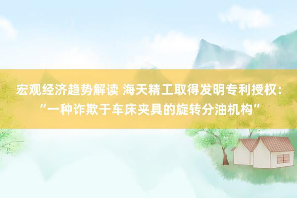 宏观经济趋势解读 海天精工取得发明专利授权：“一种诈欺于车床夹具的旋转分油机构”