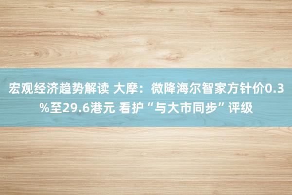 宏观经济趋势解读 大摩：微降海尔智家方针价0.3%至29.6港元 看护“与大市同步”评级