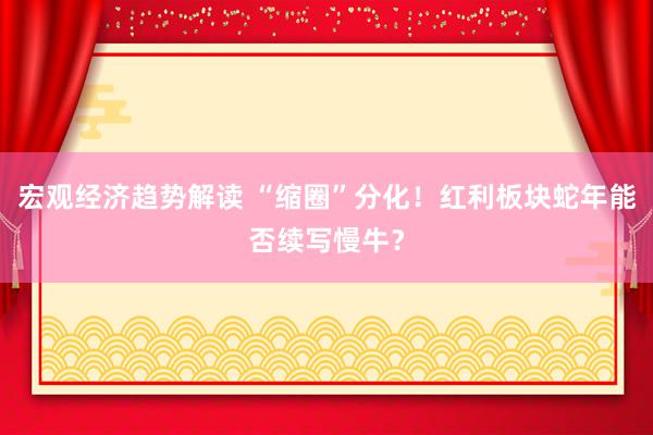 宏观经济趋势解读 “缩圈”分化！红利板块蛇年能否续写慢牛？