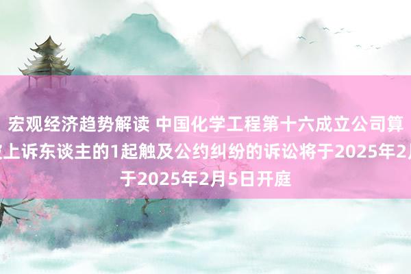 宏观经济趋势解读 中国化学工程第十六成立公司算作被告/被上诉东谈主的1起触及公约纠纷的诉讼将于2025年2月5日开庭