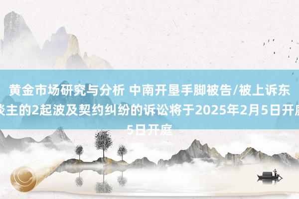 黄金市场研究与分析 中南开垦手脚被告/被上诉东谈主的2起波及契约纠纷的诉讼将于2025年2月5日开庭