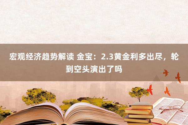 宏观经济趋势解读 金宝：2.3黄金利多出尽，轮到空头演出了吗