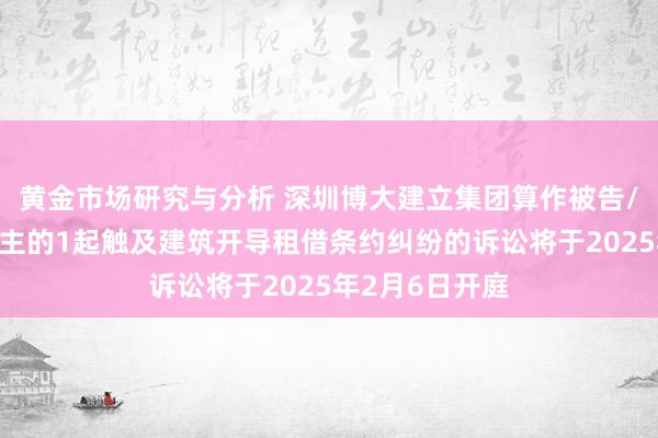 黄金市场研究与分析 深圳博大建立集团算作被告/被上诉东说念主的1起触及建筑开导租借条约纠纷的诉讼将于2025年2月6日开庭