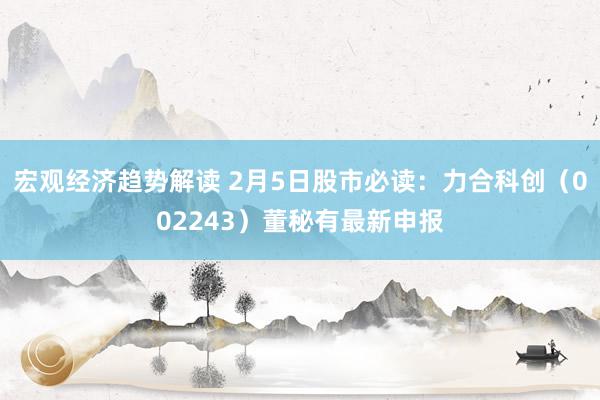 宏观经济趋势解读 2月5日股市必读：力合科创（002243）董秘有最新申报