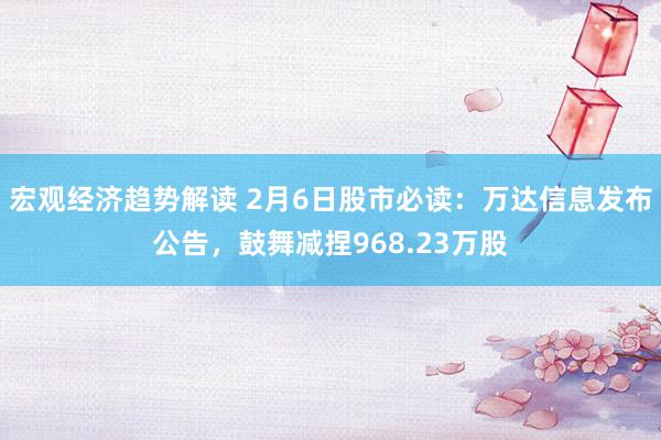 宏观经济趋势解读 2月6日股市必读：万达信息发布公告，鼓舞减捏968.23万股