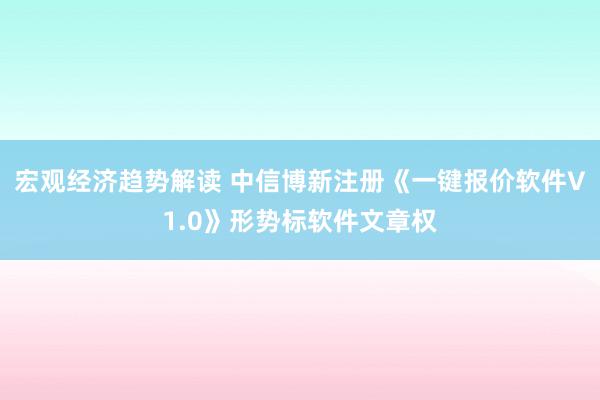 宏观经济趋势解读 中信博新注册《一键报价软件V1.0》形势标软件文章权