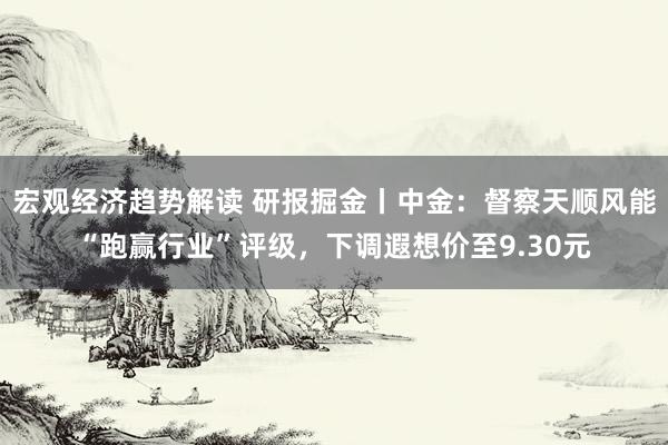 宏观经济趋势解读 研报掘金丨中金：督察天顺风能“跑赢行业”评级，下调遐想价至9.30元