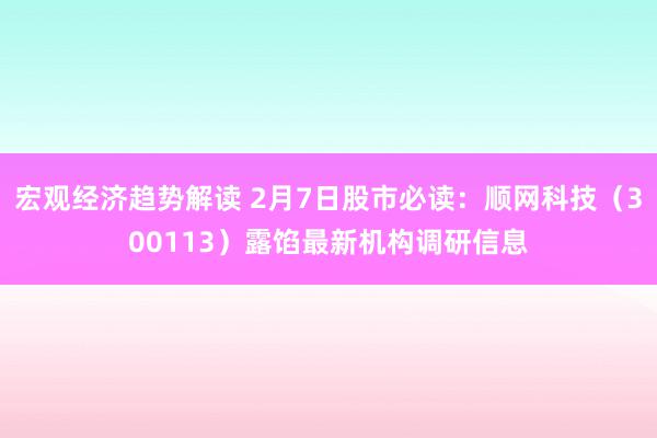 宏观经济趋势解读 2月7日股市必读：顺网科技（300113）露馅最新机构调研信息