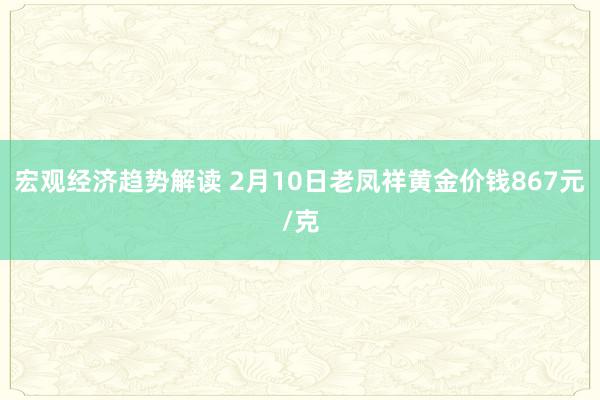 宏观经济趋势解读 2月10日老凤祥黄金价钱867元/克