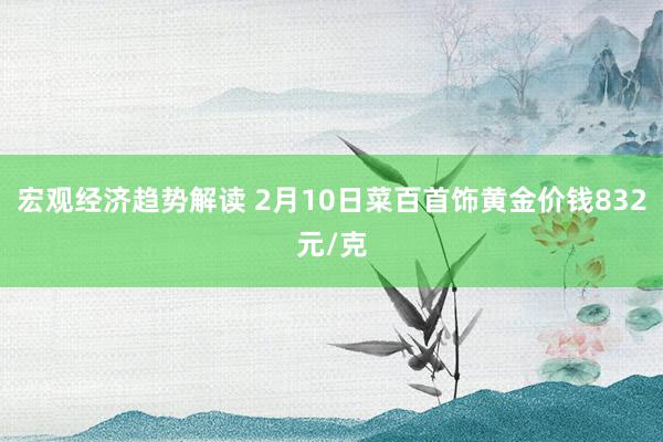 宏观经济趋势解读 2月10日菜百首饰黄金价钱832元/克