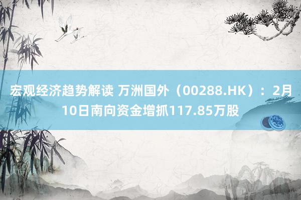 宏观经济趋势解读 万洲国外（00288.HK）：2月10日南向资金增抓117.85万股