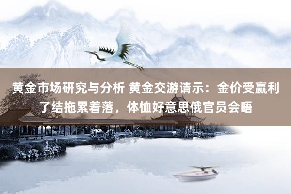 黄金市场研究与分析 黄金交游请示：金价受赢利了结拖累着落，体恤好意思俄官员会晤