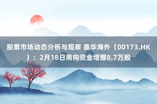 股票市场动态分析与观察 嘉华海外（00173.HK）：2月18日南向资金增握8.7万股