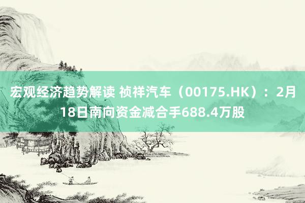 宏观经济趋势解读 祯祥汽车（00175.HK）：2月18日南向资金减合手688.4万股