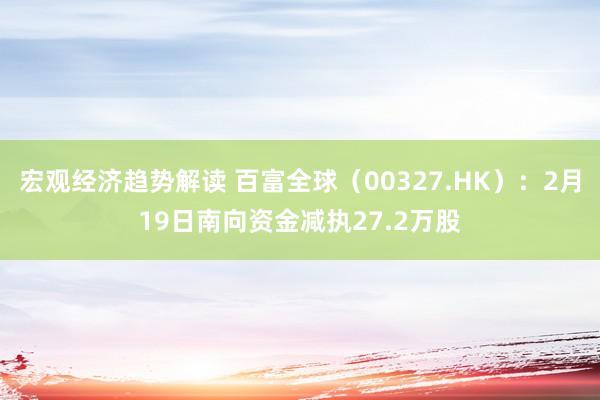 宏观经济趋势解读 百富全球（00327.HK）：2月19日南向资金减执27.2万股